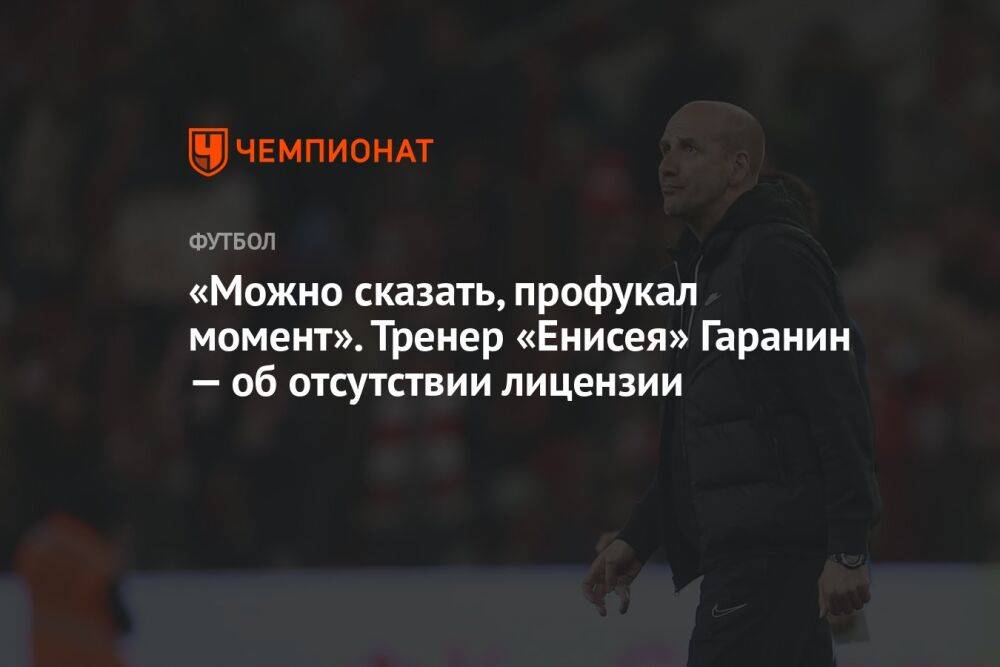 «Можно сказать, профукал момент». Тренер «Енисея» Гаранин — об отсутствии лицензии