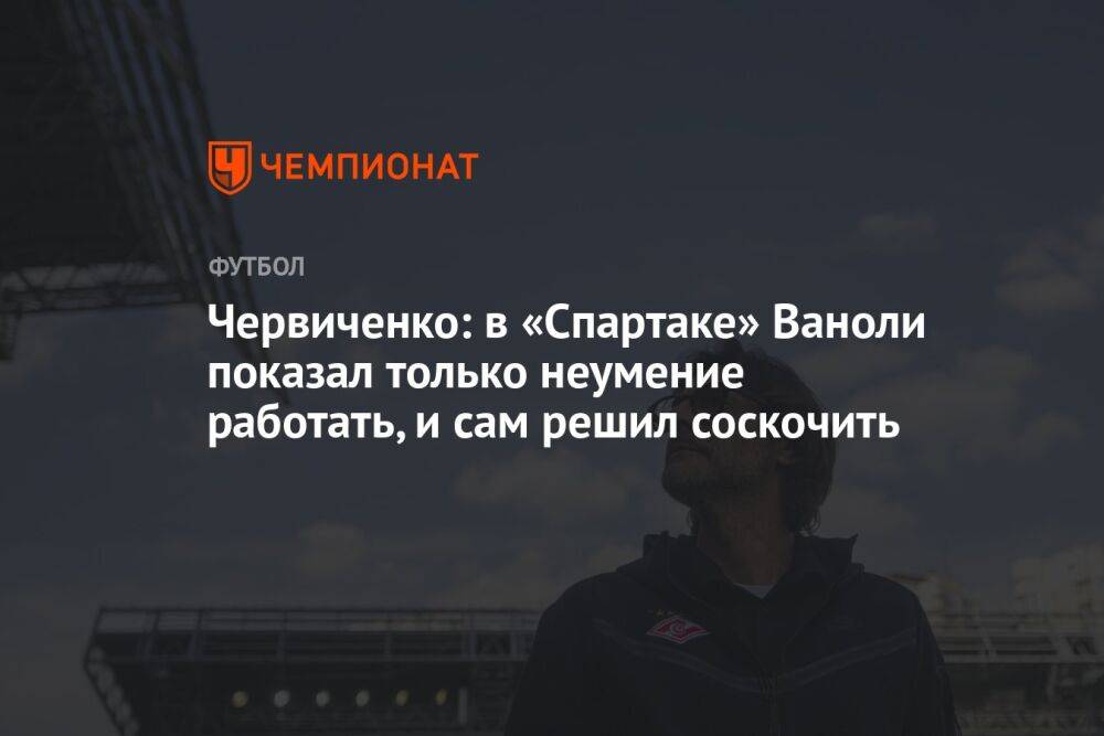 Червиченко: в «Спартаке» Ваноли показал только неумение работать, и сам решил соскочить