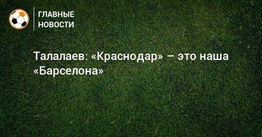 Талалаев: «Краснодар» – это наша «Барселона»
