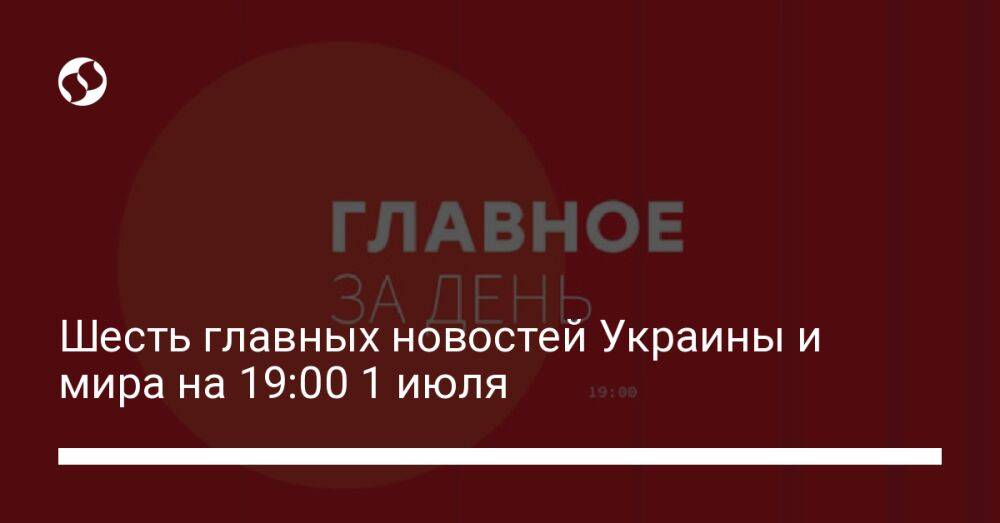 Шесть главных новостей Украины и мира на 19:00 1 июля