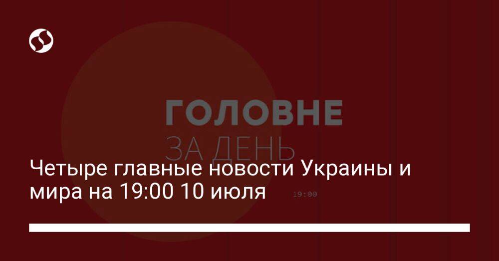 Четыре главные новости Украины и мира на 19:00 10 июля