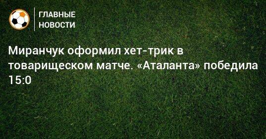 Миранчук оформил хет-трик в товарищеском матче. «Аталанта» победила 15:0
