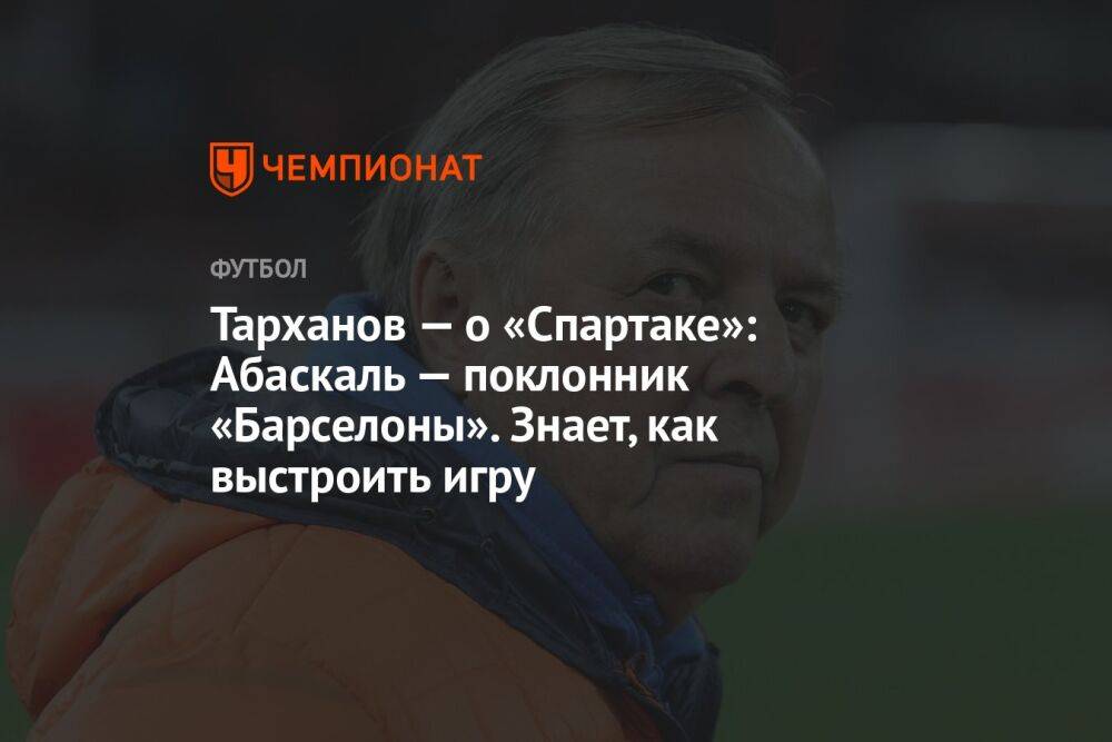 Тарханов — о «Спартаке»: Абаскаль — поклонник «Барселоны». Знает, как выстроить игру