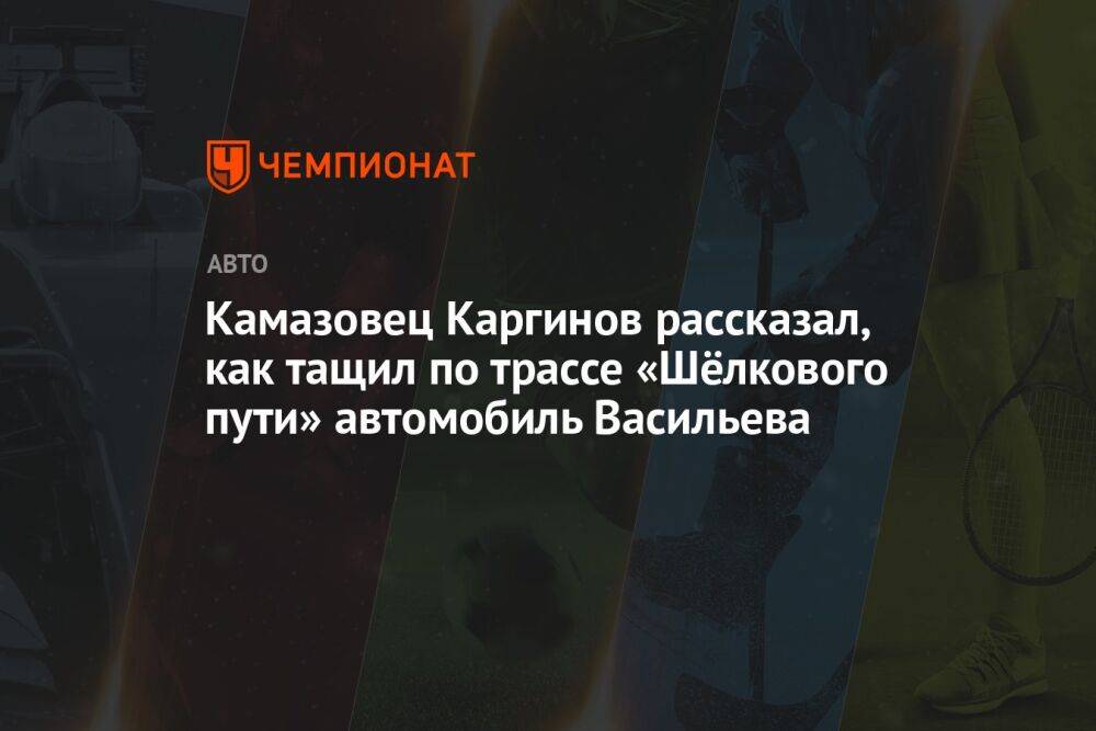 Камазовец Каргинов рассказал, как тащил по трассе «Шёлкового пути» автомобиль Васильева