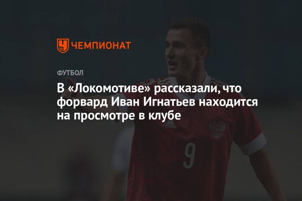 В «Локомотиве» рассказали, что форвард Иван Игнатьев находится на просмотре в клубе