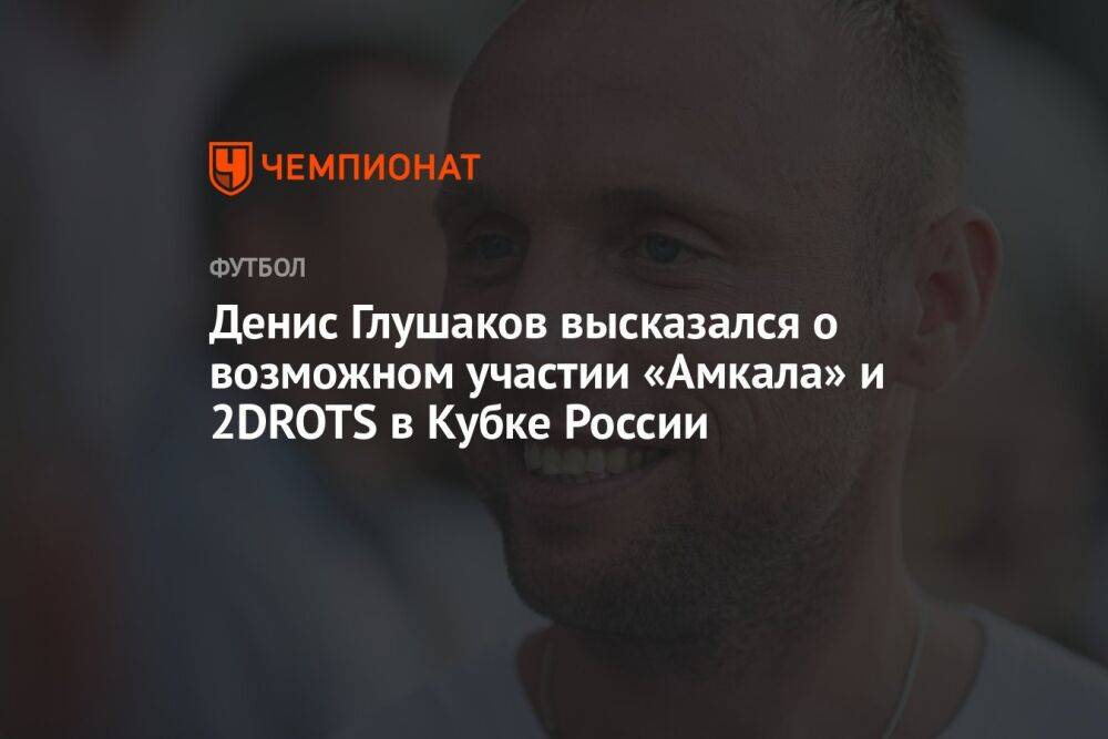 Денис Глушаков высказался о возможном участии «Амкала» и 2DROTS в Кубке России