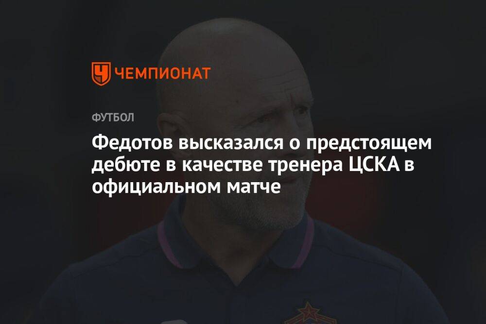 Федотов высказался о предстоящем дебюте в качестве тренера ЦСКА в официальном матче