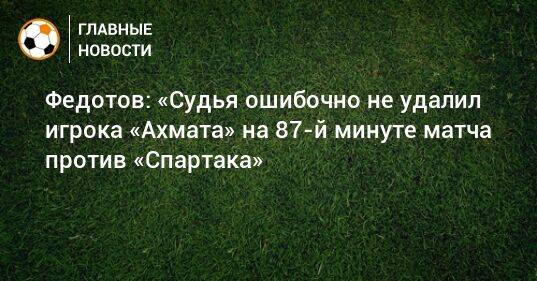 Федотов: «Судья ошибочно не удалил игрока «Ахмата» на 87-й минуте матча против «Спартака»