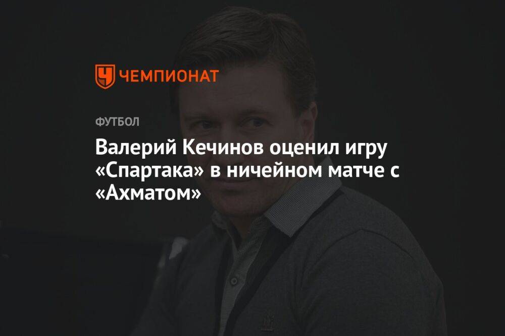 Валерий Кечинов оценил игру «Спартака» в ничейном матче с «Ахматом»