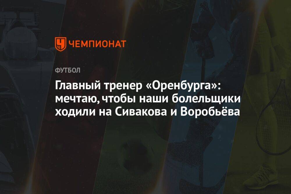 Главный тренер «Оренбурга»: мечтаю, чтобы наши болельщики ходили на Сивакова и Воробьёва