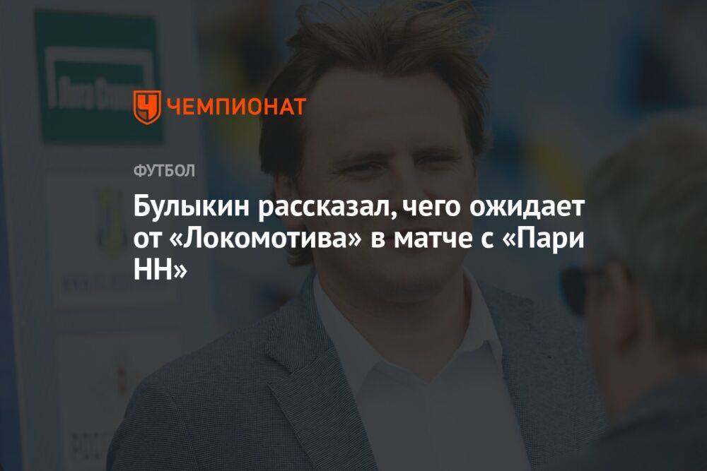 Булыкин рассказал, чего ожидает от «Локомотива» в матче с «Пари НН»