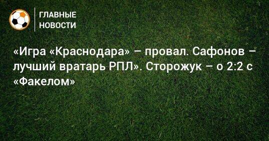 «Игра «Краснодара» – провал. Сафонов – лучший вратарь РПЛ». Сторожук – о 2:2 с «Факелом»