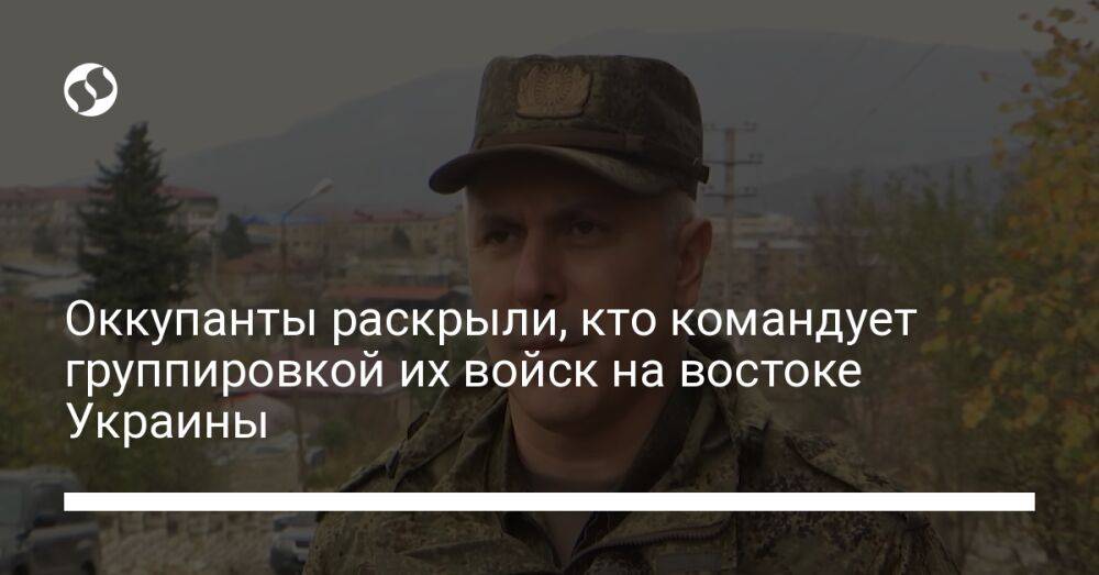 Оккупанты раскрыли, кто командует группировкой их войск на востоке Украины