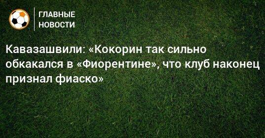 Кавазашвили: «Кокорин так сильно обкакался в «Фиорентине», что клуб наконец признал фиаско»