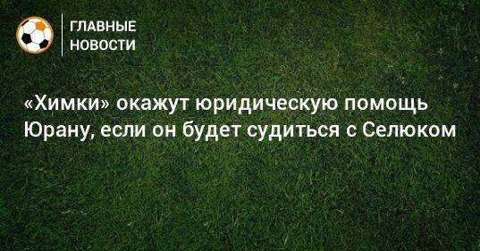 «Химки» окажут юридическую помощь Юрану, если он будет судиться с Селюком