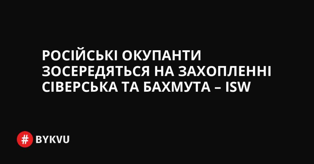 Російські окупанти зосередяться на захопленні Сіверська та Бахмута – ISW