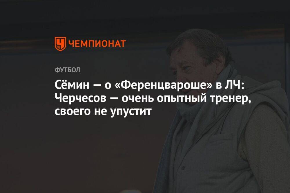 Сёмин — о «Ференцвароше» в ЛЧ: Черчесов — очень опытный тренер, своего не упустит