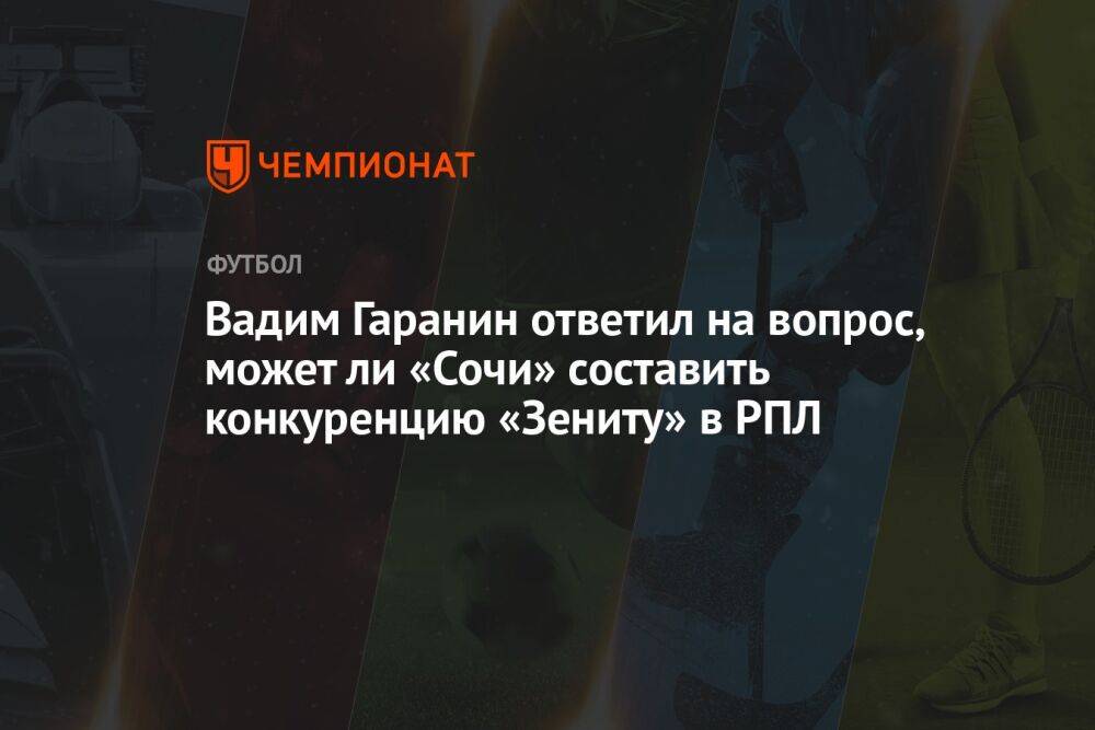 Вадим Гаранин ответил на вопрос, может ли «Сочи» составить конкуренцию «Зениту» в РПЛ