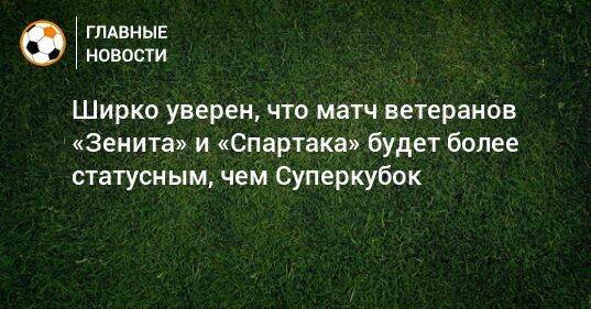 Ширко уверен, что матч ветеранов «Зенита» и «Спартака» будет более статусным, чем Суперкубок