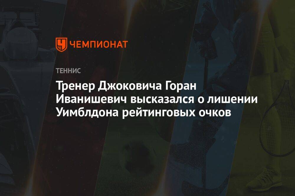 Тренер Джоковича Горан Иванишевич высказался о лишении Уимблдона рейтинговых очков