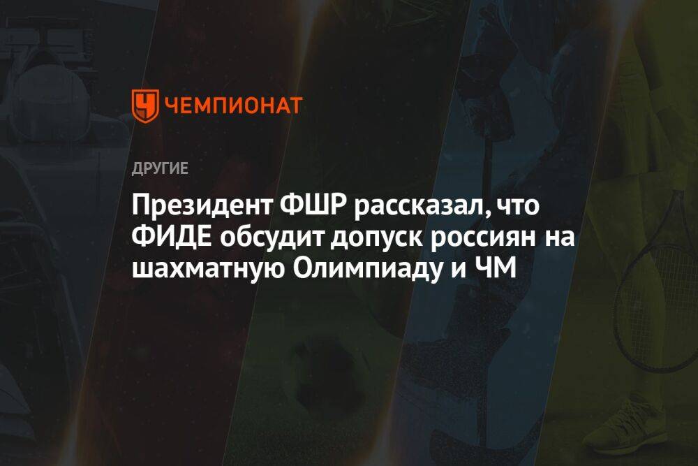 Президент ФШР рассказал, что ФИДЕ обсудит допуск россиян на шахматную Олимпиаду и ЧМ