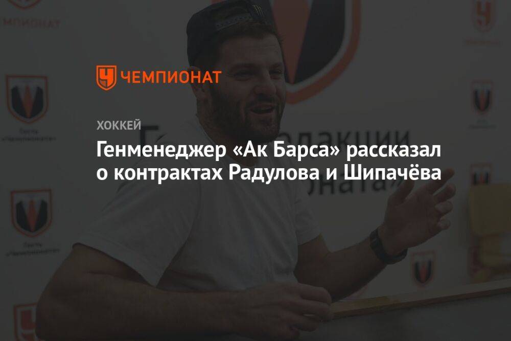 Генменеджер «Ак Барса» рассказал о контрактах Радулова и Шипачёва