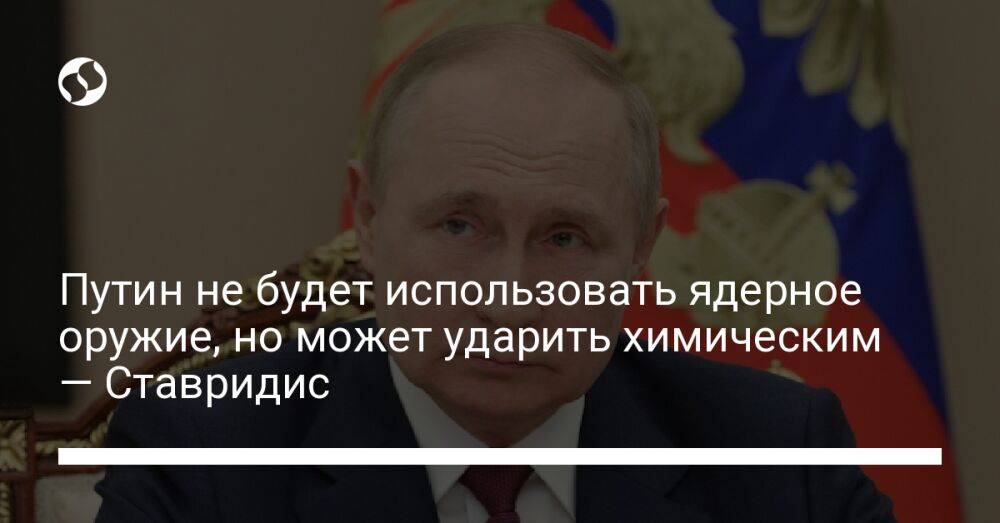 Путин не будет использовать ядерное оружие, но может ударить химическим — Ставридис