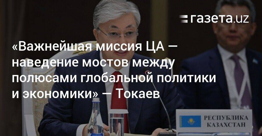 «Важнейшая миссия ЦА — наведение мостов между полюсами глобальной политики и экономики» — Токаев