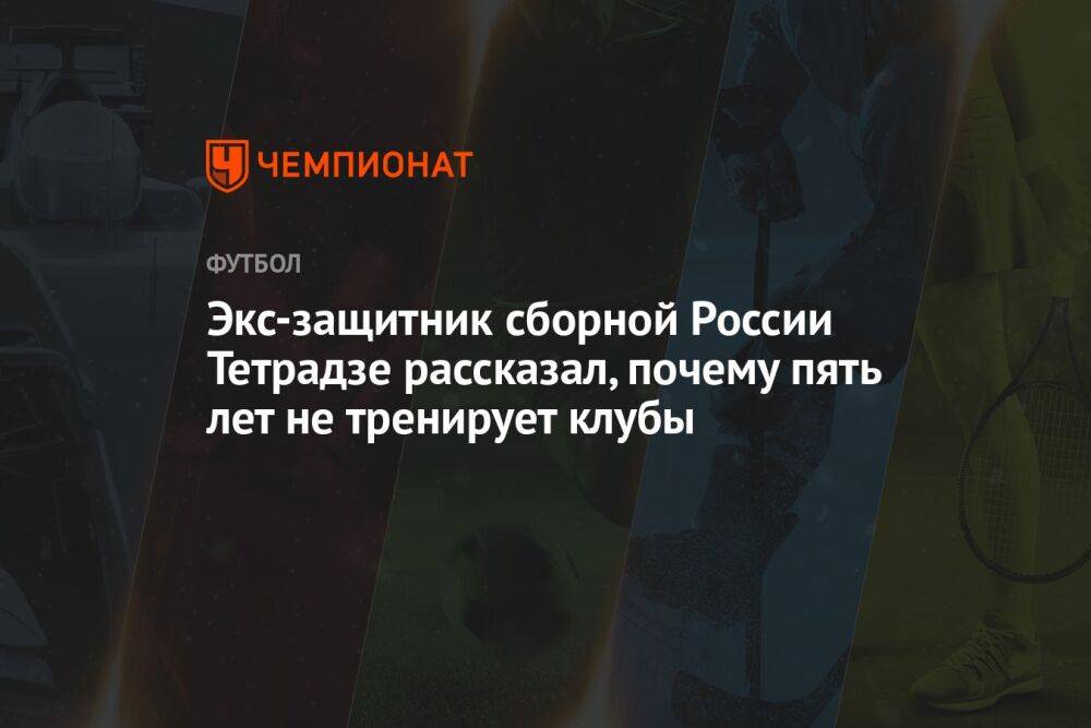 Экс-защитник сборной России Тетрадзе рассказал, почему пять лет не тренирует клубы