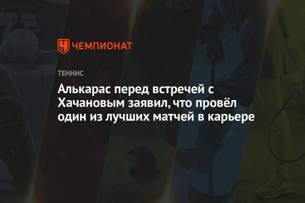 Алькарас перед встречей с Хачановым заявил, что провёл один из лучших матчей в карьере
