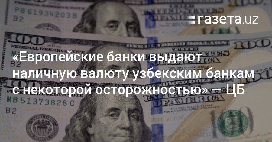 «Европейские банки выдают наличную валюту узбекским банкам с осторожностью» — глава ЦБ