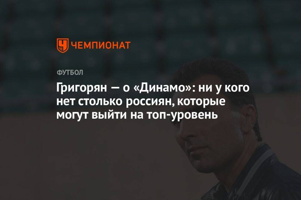 Григорян — о «Динамо»: ни у кого нет столько россиян, которые могут выйти на топ-уровень