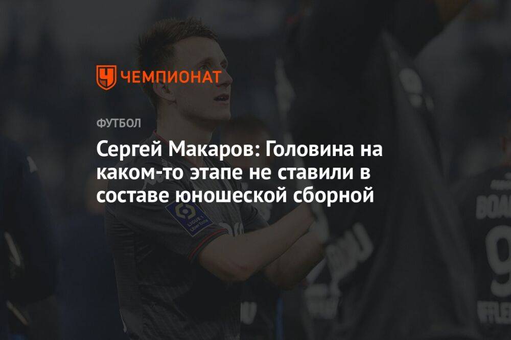 Сергей Макаров: Головина на каком-то этапе не ставили в составе юношеской сборной