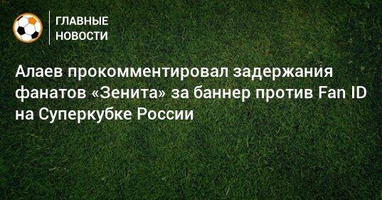 Алаев прокомментировал задержания фанатов «Зенита» за баннер против Fan ID на Суперкубке России