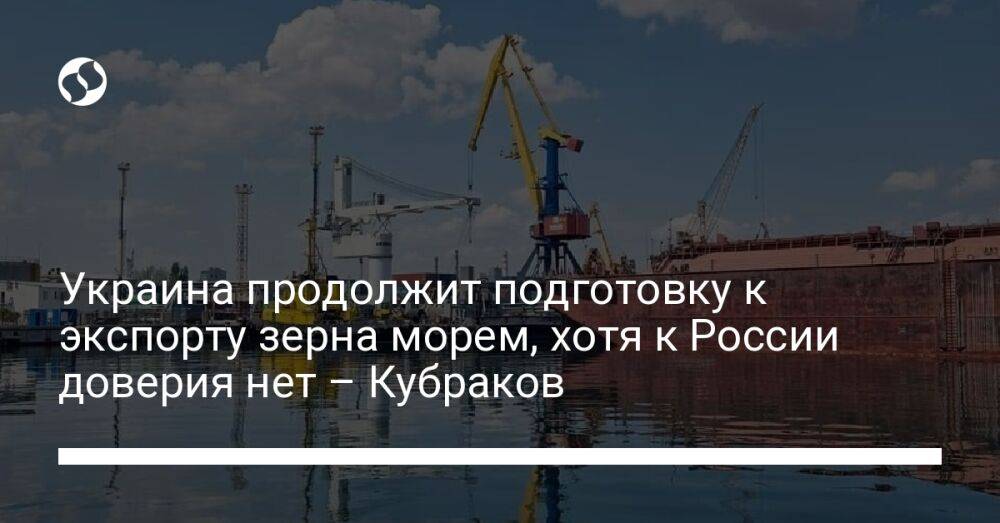 Украина продолжит подготовку к экспорту зерна морем, хотя к России доверия нет – Кубраков