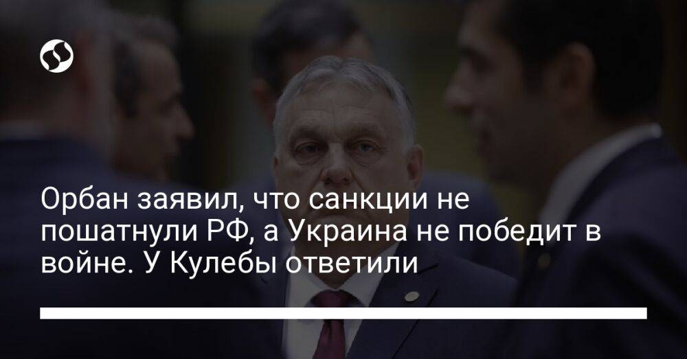 Орбан заявил, что санкции не пошатнули РФ, а Украина не победит в войне. У Кулебы ответили