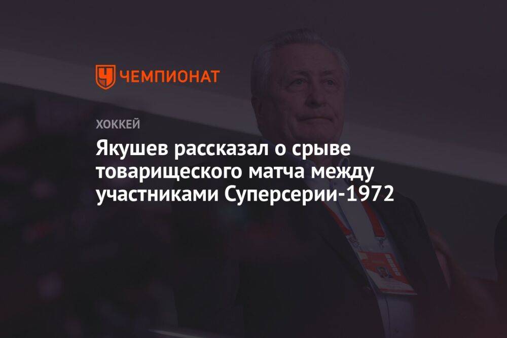 Якушев рассказал о срыве товарищеского матча между участниками Суперсерии-1972