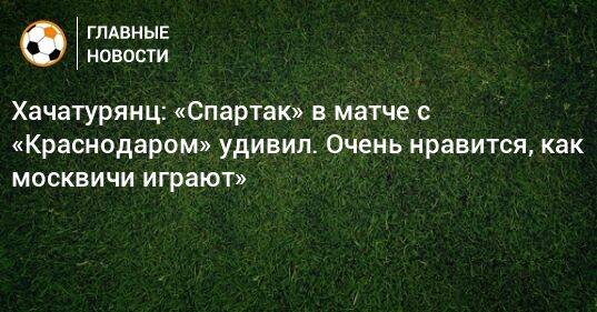 Хачатурянц: «Спартак» в матче с «Краснодаром» удивил. Очень нравится, как москвичи играют»