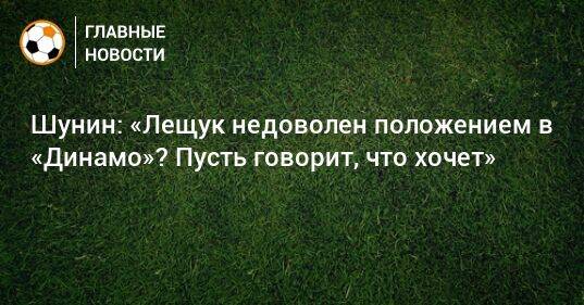 Шунин: «Лещук недоволен положением в «Динамо»? Пусть говорит, что хочет»