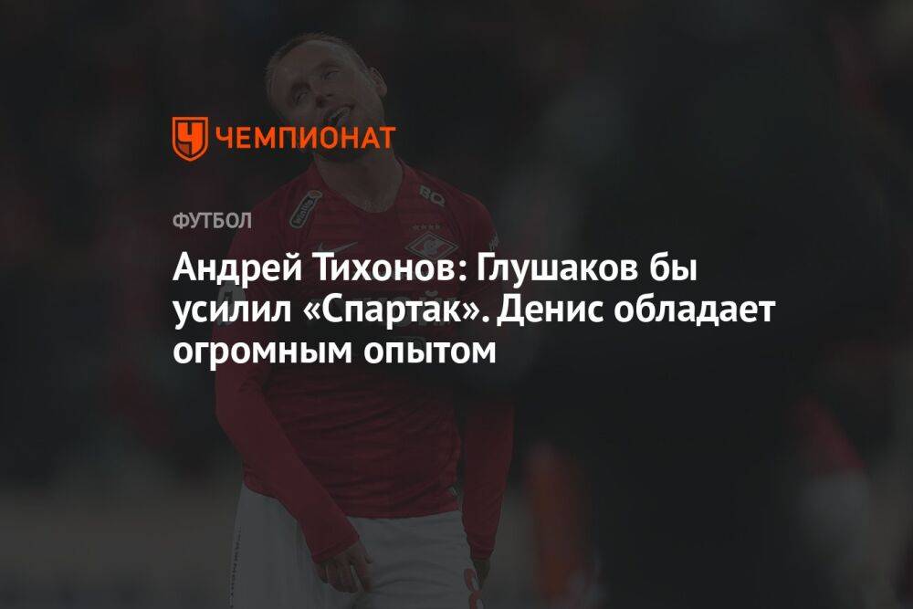 Андрей Тихонов: Глушаков бы усилил «Спартак». Денис обладает огромным опытом