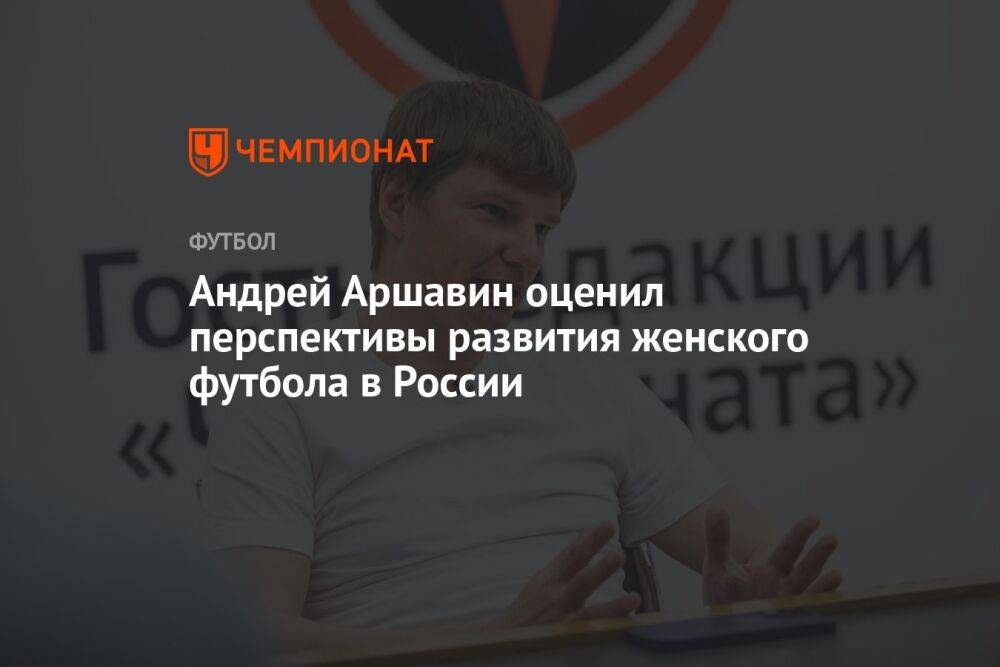 Андрей Аршавин оценил перспективы развития женского футбола в России