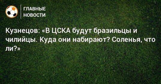 Кузнецов: «В ЦСКА будут бразильцы и чилийцы. Куда они набирают? Соленья, что ли?»