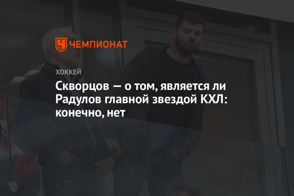Скворцов — о том, является ли Радулов главной звездой КХЛ: конечно, нет