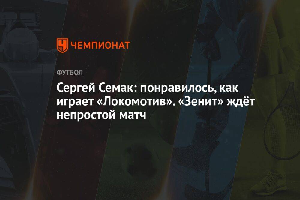Сергей Семак: понравилось, как играет «Локомотив». «Зенит» ждёт непростой матч