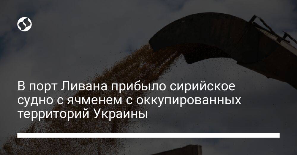 В порт Ливана прибыло сирийское судно с ячменем с оккупированных территорий Украины