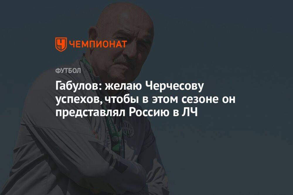 Габулов: желаю Черчесову успехов, чтобы в этом сезоне он представлял Россию в ЛЧ