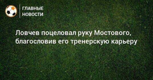 Ловчев поцеловал руку Мостового, благословив его тренерскую карьеру