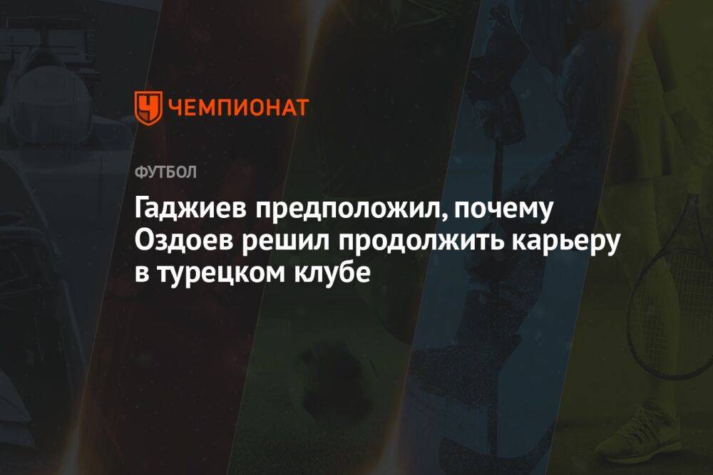 Гаджиев предположил, почему Оздоев решил продолжить карьеру в турецком клубе