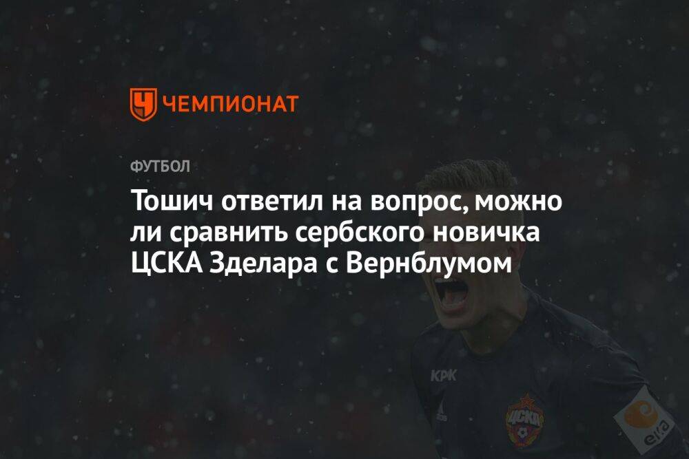 Тошич ответил на вопрос, можно ли сравнить сербского новичка ЦСКА Зделара с Вернблумом