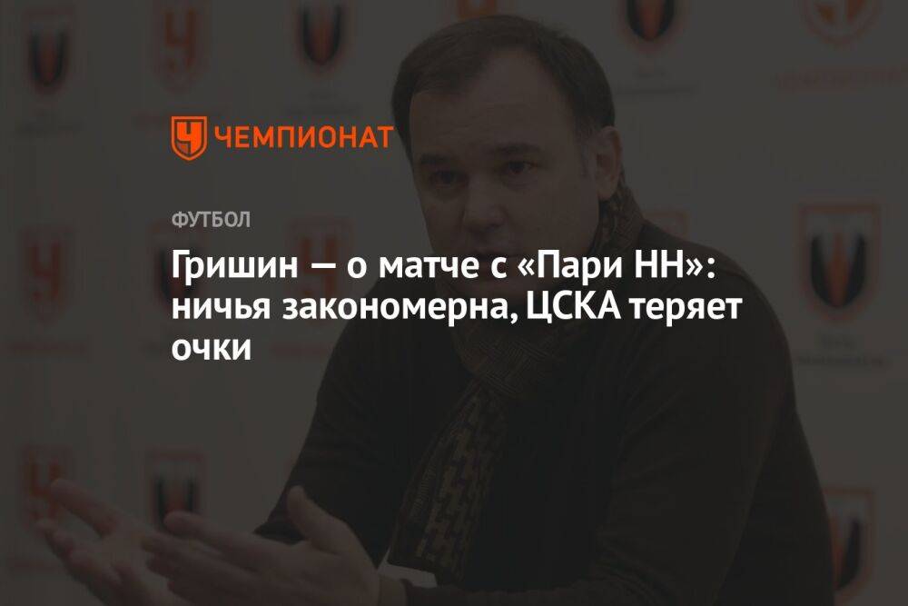 Гришин — о матче с «Пари НН»: ничья закономерна, ЦСКА теряет очки